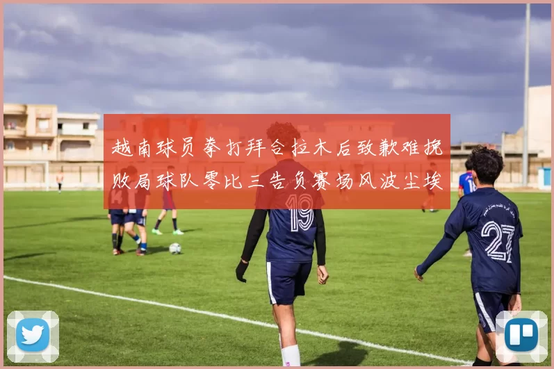越南球员拳打拜合拉木后致歉难挽败局球队零比三告负赛场风波尘埃